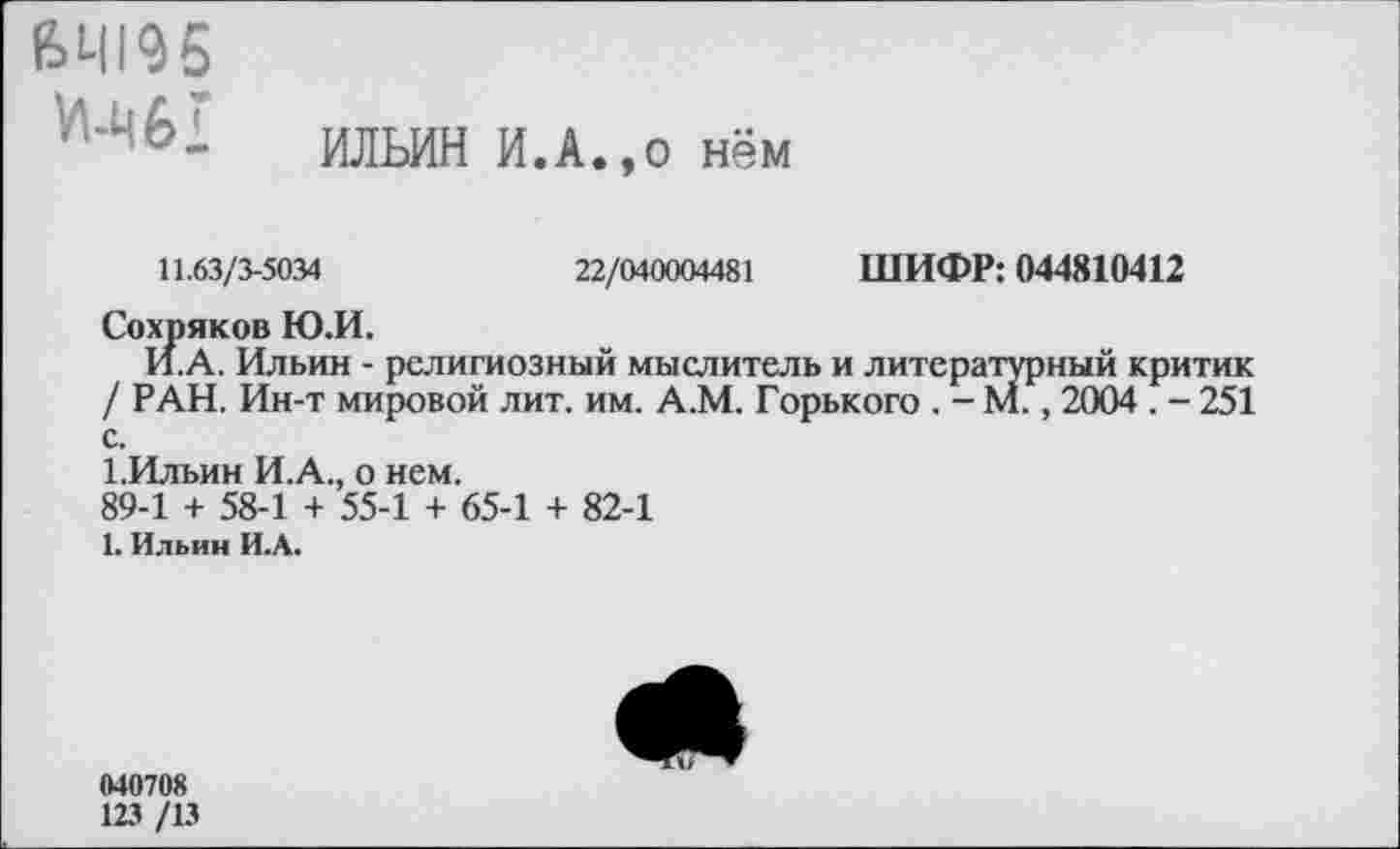 ﻿ИЛЬИН И.А.,0 нём
64195
И-Ц6!
11.63/3-5034	22/040004481 ШИФР: 044810412
Сохряков Ю.И.
И.А. Ильин - религиозный мыслитель и литературный критик / РАН. Ин-т мировой лит. им. А.М. Горького . - М., 2004 . - 251 с.
1.Ильин И.А., о нем.
89-1 + 58-1 + 55-1 + 65-1 + 82-1
1. Ильин И.А.
М0708
123 /13